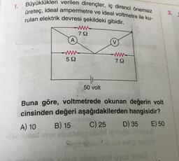 1.
Büyüklükleri verilen dirençler, iç direnci önemsiz
üreteç, ideal ampermetre ve ideal voltmetre ile ku-
rulan elektrik devresi şekildeki gibidir.
A
www
72
-www.
522
50 volt
www
79
Buna göre, voltmetrede okunan değerin volt
cinsinden değeri aşağıdakilerden hangisidir?
A) 10
B) 15
C) 25 D) 35 E) 50
suved uvua sined
3.