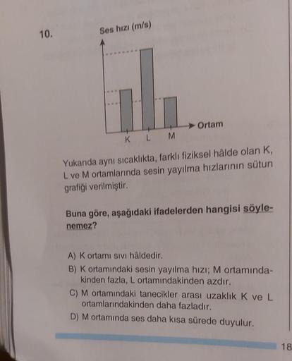 10.
Ses hızı (m/s)
Ortam
KL
M
Yukarıda aynı sıcaklıkta, farklı fiziksel hålde olan K,
L ve M ortamlarında sesin yayılma hızlarının sütun
grafiği verilmiştir.
Buna göre, aşağıdaki ifadelerden hangisi söyle-
nemez?
A) K ortamı sıvı hâldedir.
B) K ortamındaki