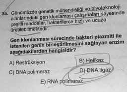 35. Günümüzde genetik mühendisliği ve biyoteknoloji
alanlarındaki gen klonlaması çalışmaları sayesinde
çeşitli maddeler, bakterilerce hızlı ve ucuza
üretilebilmektedir.
Gen klonlanması sürecinde bakteri plazmiti ile
istenilen genin birleştirilmesini sağlayan enzim
aşağıdakilerden hangisidir?
Restrüksiyon
Me
A)
C) DNA polimeraz
B) Helikaz
D) DNA ligaz
E) RNA polimeraz