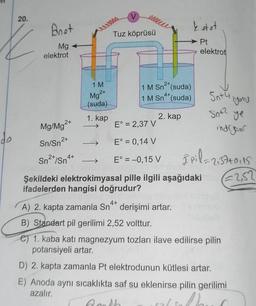 20.
Anet
Mg
elektrot
Mg/Mg²+
Sn/Sn²+
2+
Sn²+/Sn4+
1 M
Mg²+
(suda)
1. kap
ellele
Tuz köprüsü
1 M Sn (suda)
4+
1 M Sn (suda)
2. kap
E° = 2,37 V
E° = 0,14 V
E° = -0,15 V
ketet
Pt
elektrot
Snty
15wMehrt
Şekildeki elektrokimyasal pille ilgili aşağıdaki
ifadelerden hangisi doğrudur?
S0+2
you
ye
indrgeur
8pil=2137+0115
€2,52
4+
A) 2. kapta zamanla Sn derişimi artar.
B) Standart pil gerilimi 2,52 volttur.
e) 1. kaba katı magnezyum tozları ilave edilirse pilin
potansiyeli artar.
D) 2. kapta zamanla Pt elektrodunun kütlesi artar.
E) Anoda aynı sıcaklıkta saf su eklenirse pilin gerilimi
azalır.
Goth