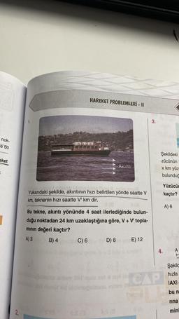 nok-
e 60
eket
2.
HAREKET PROBLEMLERİ - II
Yukarıdaki şekilde, akıntının hızı belirtilen yönde saatte V
km, teknenin hızı saatte V' km dir.
C) 6
Akint!
Bu tekne, akıntı yönünde 4 saat ilerlediğinde bulun-
duğu noktadan 24 km uzaklaştığına göre, V+ V' topla-
mının değeri kaçtır?
A) 3
B) 4
D) 8
E) 12
3.
Şekildeki
zücünün
x km yüz
bulunduğ
4.
CAP
Yüzücü
kaçtır?
A) 6
A
Sekilc
hızla
IAXI
bu n
rina
mini