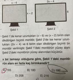 x-6
X-2
2x-4
D) 208
Şekil 1
Şekil 2
Şekil 1'de kenar uzunlukları (x-6) ve (x-2) birim olan
dikdörtgen biçimli monitör, Şekil 2'de ise kenar uzun-
lukları (2x - 4) ve 6 birim olan dikdörtgen biçimli bir
monitör verilmiştir. Şekil 1'deki monitörün yüzey alanı
Şekil 2'deki monitörün yüzey alanından küçüktür.
x bir tamsayı olduğuna göre, Şekil 1'deki monitö-
rün alanı en fazla kaç birimkaredir?
A) 165
B) 180
6
E) 216
C) 192