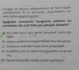 1. Karagöz ile Hacivat, edebiyatımızın iki hatırı sayılır
kahramanıdır; bu iki kahraman, düşüncelerini sü-
rekli olarak yarıştırmışlardır.
Aşağıdaki cümlelerin hangisinin yüklemi bu
cümledeki altı çizili fiille çatı yönüyle özdeştir?
A) Bir hafta sonra aynı yerde buluşmak üzere söz-
Teştik.
Biz is tes
B) Akşam saatlerinin hüznü metaforlara da yakışır.
C) Otobüsün ardından koştu ama yetişemedi.
D) Sıcaklıklar yılın bu aylarında periyodik olarak art-
mış.
E Sanatında geldiği noktayı çoktan aşmalıydı.