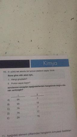 10. 3- yüklü tek atomlu bir iyonun elektron sayısı 18 dir.
Buna göre nötr atom için,
1. Hangi gruptadır?
II. Proton sayısı kaçtır?
sorularının cevapları aşağıdakilerden hangisinde doğru ola-
rak verilmiştir?
A)
B)
C)
D)
E)
1
5A
5A
7A
7A
2A
11
7
Kimya
5175
11. Aşağıdaki element çiftlerinden hangisinin kimyasal özellikleri