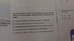 Z
, Z, T ve Qelen
büyük olanlar
erilmiştir?
Periyodik sistem ile ilgili önemli çalışmalar yapan Mende-
leyev'in en büyük hatası aşağıdakilerden hangisinde veril-
miştir?
A) Periyodik çizelgeyi dikdörtgen şeklinde hazırlaması
B) Her atom için sadece bir kutucuk ayırması
C) Keşfedilmeyen bazı elementler için boş yerler bırakması
D) Elementleri atom kütlelerine göre yerleştirmesi
E) Çizelgenin yatay ve dikey satır ve sütunlardan oluşması
Kolaydan > Zora
E)
2A
11. Aşağıdaki element çi
benzerdir?
A) H - Be
C) He-Be