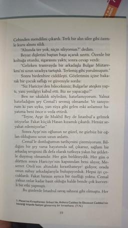 Cebinden mendilini çıkardı. Terli bir alın siler gibi özen-
le kuru alnını sildi.
NY
"Alnında ter yok, niçin siliyorsun?" dedim.
Beyaz dişlerini baştan başa açarak sırıttı. Özenle bir
koltuğa oturdu, sigarasını yaktı; sonra cevap verdi:
"Gelirken tramvayda bir arkadaşla Bulgar Mütare-
kesi'ni uzun uzadıya tartıştık. Terlemiş gibi yorulmuşum."
Sonra birdenbire ciddileşti. Gözlerimin içine baka-
rak bir çocuk saflığı ve güveniyle sordu:
"Siz Hariciye'den bileceksiniz; Bulgarlar ateşkes yap-
tı, yani yenilgiyi kabul etti. Biz ne yapacağız?"
Ben ne ukalalık söyledim, hatırlamıyorum. Yalnız
hatırladığım şey Cemal'i sevmiş olmamdır. Ve sanıyo-
rum ki yarı uyku, yarı rüya gibi gelen eski anlamsız ha-
yatıma beni önce o veda ettirdi.
"Teyze, Ayşe ile Mukbil Bey de İstanbul'a gelmek
istiyorlar. Fakat küçük Hasan kızamık çıkardı. Henüz se-
yahat edemiyorlar."
Sonra Ayşe'nin oğlunun ne güzel, ne gürbüz bir oğ-
lan olduğunu uzun uzun anlattı.
Cemal'le dostluğumun tarihçesini çizemiyorum. Bil-
diğim bir şey varsa hayatımda saf, çıkarsız, sağlam bir
arkadaş sevgisini ilk defa olarak tutkuya yakın bir şiddet-
le duymuş olmamdır. Her gün birlikteydik. Her gün o
dörtten sonra Hariciye'nin kapısından beni alıyor, Me-
serret Oteli'nin altındaki kıraathaneye gidiyor, orada
onun subay arkadaşlarıyla buluşuyorduk. Hepsi iyi ço-
cuklardı. Fakat birinin ayrıca bir özelliği yoktu. Cemal
yalnız onlar kadar basit olduğu halde bende çok kuvvet-
li bir etki yapmıştı.
Bu günlerde İstanbul savaş sahnesi gibi olmuştu. Her
1. Meserret Kıraathanesi. Sirkeci'de, Ankara Caddesi ile Ebussuut Caddesi'nin
kesiştiği köşede faaliyet göstermiş bir kıraathane. (Y.N.)
19