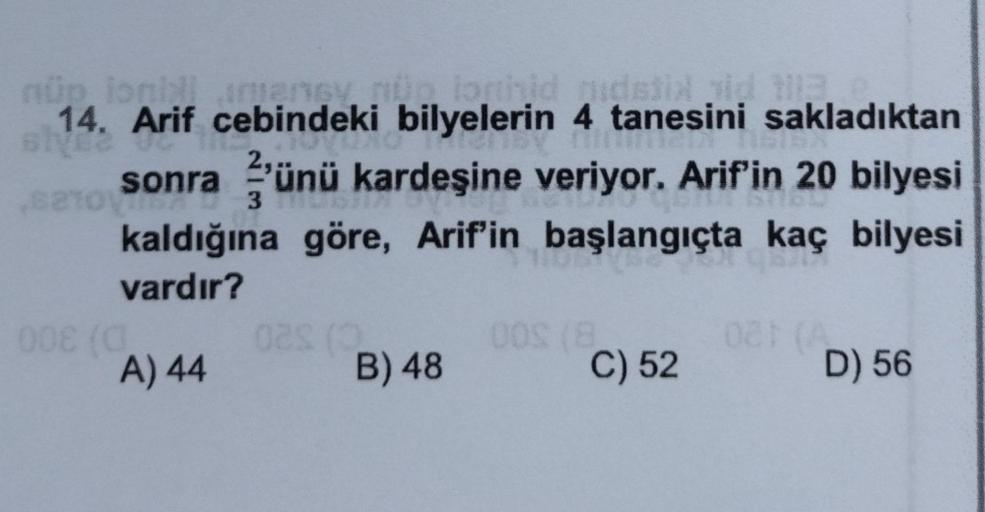 nüp ioni amency nun lonhid udstin id til C
14. Arif cebindeki bilyelerin 4 tanesini sakladıktan
sive2
sonra ünü kardeşine veriyor. Arif'in 20 bilyesi
To
kaldığına göre, Arif'in başlangıçta kaç bilyesi
3
vardır?
008 (0
A) 44
02s (3
B) 48
00S (8)
C) 52
081 (