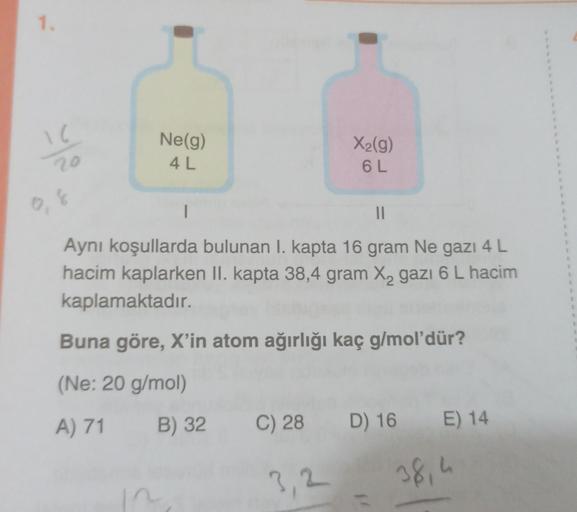 1.
16
20
Ne(g)
4 L
I
X₂(g)
6 L
||
Aynı koşullarda bulunan I. kapta 16 gram Ne gazı 4 L
hacim kaplarken II. kapta 38,4 gram X₂ gazı 6 L hacim
kaplamaktadır.
Buna göre, X'in atom ağırlığı kaç g/mol'dür?
(Ne: 20 g/mol)
A) 71 B) 32
C) 28 D) 16 E) 14
38,4
E
1
E