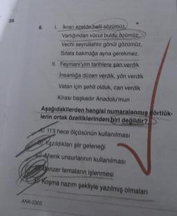 39
1. İkranı ezelde belli sözümüz,
Varlığından vücut buldu özümüz.
Vechi seyrullahtır gönül gözümüz,
Sifata bakmağa ayna gerekmez.
II. Feymani'yim tarihlere şan verdik
Insanlığa düzen verdik, yön verdik
Vatan için şehit olduk, can verdik
Kirası başkadır Anadolu'mun
Aşağıdakilerden hangisi numaralanmış dörtlük-
lerin ortak özelliklerinden biri değildir?
6.
A 11'li hece ölçüsünün kullanılması
Yazıldıkları şiir geleneği
Ahenk unsurlarının kullanılması
Benzer temaların işlenmesi
Koşma nazım şekliyle yazılmış olmaları
ANK-2305