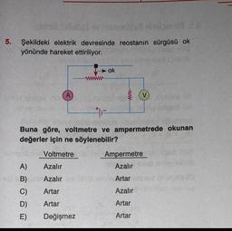 mivelmenid 2.8
5. Şekildeki elektrik devresinde reostanın sürgüsü ok
O yönünde hareket ettiriliyor.
620
hob
A
www
ok
V
Buna göre, voltmetre ve ampermetrede okunan
değerler için ne söylenebilir?
Voltmetre
A)
Azalır
B)am Azalır
C)
Artar
D)
Artar
E)
Değişmez
Ampermetre
Azalır
Hehld ruins Artar
Azalır
Artar
Artar
500