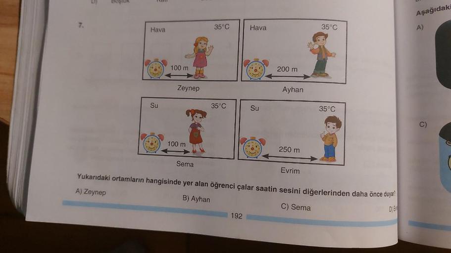 7.
Boşluk
Hava
Su
100 m
Zeynep
100 m
35°C
Sema
35°C
Hava
192
10
Ď
Su
200 m
Ayhan
250 m
35°C
Evrim
Yukarıdaki ortamların hangisinde yer alan öğrenci çalar saatin sesini diğerlerinden daha önce duyar?
A) Zeynep
B) Ayhan
C) Sema
D) E
35°C
Aşağıdaki
A)
O
