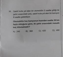 11. Sabit hızla yol alan bir otomobilin 5 saatte gittiği iki
şehir arasındaki yolu, sabit hızla yol alan bir kamyon
8 saatte gidebiliyor.
Otomobilin hızı kamyonun hızından saatte 36 km
fazla olduğuna göre, iki şehir arasındaki mesafe
kaç kilometredir?
A) 240
B) 360
C) 420
D) 480