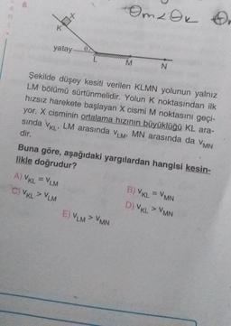 8.
K
3+
yatay
0
A) VKL = VLM
C) VKL> VLM
Omz Ok
M
E) VLM > VMN
N
Şekilde düşey kesiti verilen KLMN yolunun yalnız
LM bölümü sürtünmelidir. Yolun K noktasından ilk
hızsız harekete başlayan X cismi M noktasını geçi-
yor. X cisminin ortalama hızının büyüklüğü KL ara-
sında VKL, LM arasında VLM, MN arasında da VMN
dir.
Buna göre, aşağıdaki yargılardan hangisi kesin-
likle doğrudur?
On
B) VKL = VMN
D) VKL > VMN