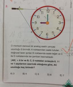 2.
30 10
6
A) 3
B
10
B) 4
9
8
11 12
7
C) 5
6
1
5
D
36 + 50-60/1
O merkezli dairesel bir analog saatin yarıçap
uzunluğu 5 birimdir. A noktasından saate tutulan
doğrusal lazer ışınları B noktasında saate teğet ve C
ile D noktalarında ise çemberi kesmektedir.
D) 6
2
|AB| = 6 br ve B, C, D noktaları sırasıyla 8, 11
ve 1 sayılarının üzerinde olduğuna göre, AC
uzunluğu kaç birimdir?
3
4.
E) 7
Gezegen
716