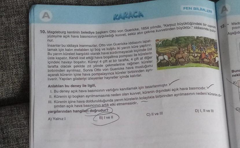 A
KARACA
10. Magdeburg kentinin belediye başkanı Otto von Guericke, 1654 yılında, "Karpuz büyüklüğündeki bir cismin
yüzeyine açık hava basıncının uyguladığı kuvvet, sekiz atın çekme kuvvetinden büyüktür." iddiasında bulu-
nur.
İnsanlar bu iddiaya inanmazla