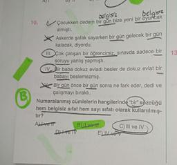 B
10.
E
belgisiz
belgisiz
Çocukken dedem bir gün bize yeni bir oyuncak
almıştı.
Askerde şafak sayarken bir gün gelecek bir gün
kalacak, diyordu.
III. Çok çalışan bir öğrencimiz, sınavda sadece bir
soruyu yanlış yapmıştı.
IV Bir baba dokuz evladı besler de dokuz evlat bir
babayı beslemezmiş.
Bir gün önce bir gün sonra ne fark eder, dedi ve
çalışmayı bıraktı.
Numaralanmış cümlelerin hangilerinde "bir" sözcüğü
hem belgisiz sifat hem sayı sıfatı olarak kullanılmış-
tır?
All vetr
Dve TV
B) ILve-ttt
C) III ve IV
E) IV ve V
13