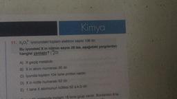 Kimya
11. X₂0 iyonundaki toplam elektron sayısı 106 dır.
Bu iyondaki X in nötron sayısı 28 ise, aşağıdaki yargılardan
hangisi yanlıştır? (¹80)
A) X geçiş metalidir.
B) X in atom numarası 26 dır.
C) İyonda toplam 104 tane proton vardır.
D) X in kütle numarası 52 dir.
E) 1 tane X atomunun kütlesi 52 a.k.b dir.
toplam 18 tane grup vardır. Bunlardan 8 ta-