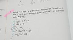 açık-
-si,
X
lyan
dipol
6. Aşağıdaki madde çiftlerinden hangisinin birbiri içeri-
sinde çözünmesi olayında etkin çekim kuvveti hidrojen
bağı değildir?
A) H₂O-C₂HOH
B) NH3-HF
H₂-0₂
DY CH₂COOH-H₂O
NH3-CH₂OH