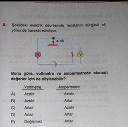 5. Şekildeki elektrik devresinde reostanın sürgüsü ok
yönünde hareket ettiriliyor.
A
A)
F
Buna göre, voltmetre ve ampermetrede okunan
değerler için ne söylenebilir?
Voltmetre b
Azalır
C)
D)
E)
ok
Ampermetre
Azalır
1
ezi B)Azalır on ichid mining Artar
Azalır
Artar
Artar
Vstale va
Artar
Artar
Değişmez