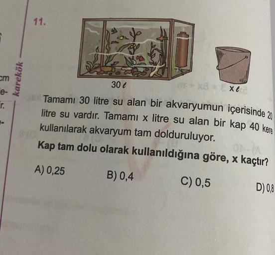 E
cm
e-
r.
karekök
11.
B
30 €
xe
Tamamı 30 litre su alan bir akvaryumun içerisinde 20
litre su vardır. Tamami x litre su alan bir kap 40 kere
kullanılarak akvaryum tam dolduruluyor.
Kap tam dolu olarak kullanıldığına göre, x kaçtır?
A) 0,25
B) 0,4
C) 0,5
D