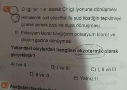 5.
Cl (g) nin 1 e alarak CI(g) iyonuna dönüşmesi
II Hidroklorik asit çözeltisi ile sud kostiğin tepkimeye
girerek yemek tuzu ve suya dönüşmesi
III. Potasyum klorat bileşiğinin potasyum klorür ve
oksijen gazına dönüşmesi
Yukarıdaki olaylardan hangileri ekzotermik olarak
gerçekleşir?
A) I ve II
D) II ve III
B) I ve III
6. Aşağıdaki tepkimolaul
C) I, II ve III
E) Yalnız II