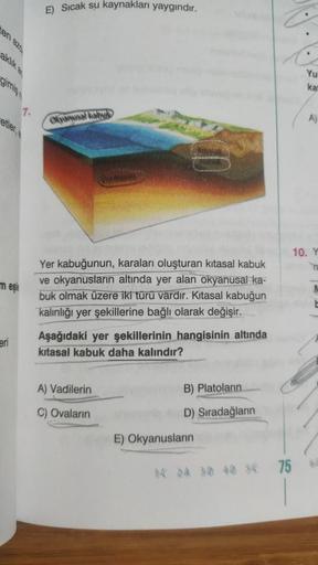 en azo
gimiş
etler,
meşle
eri
E) Sıcak su kaynakları yaygındır.
Okyanusal kalbuk
Ust Mento
Yer kabuğunun, karaları oluşturan kitasal kabuk
ve okyanusların altında yer alan okyanusal ka-
buk olmak üzere iki türü vardır. Kitasal kabuğun
kalınlığı yer şekille