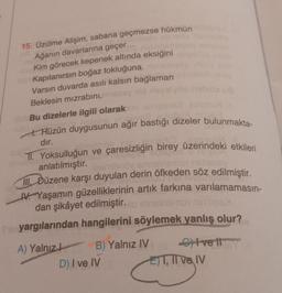 ubuxo
15. Üzülme Alişim, sabana geçmezse hükmün
Ağanın davarlarına geçer...
Kim görecek kepenek altında eksiğini
3.6m Kapılanırsın boğaz tokluğuna. Bisn
Varsın duvarda asılı kalsın bağlaman
Beklesin mizrabini.my is nevelde helsöz us
abil. Bu dizelerle ilgili olarak no s'ięsvs2 euluhu
nsteins in lesyu alaita
-ulo
Hüzün duygusunun ağır bastığı dizeler bulunmakta-
dır.
TI. Yoksulluğun ve çaresizliğin birey üzerindeki etkileri
abielimes idip glomenio
ebepied
be
Untu
anlatılmıştır.
izamlanöv snnsinsmo nstiensy
III. Düzene karşı duyulan derin öfkeden söz edilmiştir.
V. Yaşamın güzelliklerinin artık farkına varılamamasın-
dan şikâyet edilmiştir.lo innsinsmor nini nbs>
Sinyargılarından hangilerini söylemek yanlış olur?
A) Yalnız
B) Yalnız IV
D) I ve IV
Cvetl
ET, II ve IV
ET