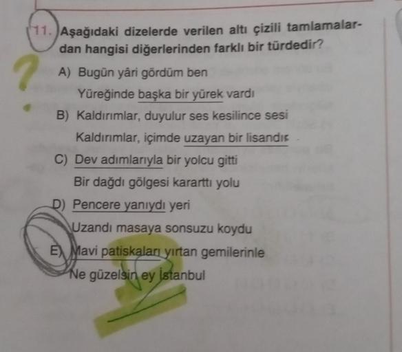 11. Aşağıdaki dizelerde verilen altı çizili tamlamalar-
dan hangisi diğerlerinden farklı bir türdedir?
A) Bugün yâri gördüm ben
?
Yüreğinde başka bir yürek vardı
B) Kaldırımlar, duyulur ses kesilince sesi
Kaldırımlar, içimde uzayan bir lisandic
C) Dev adım