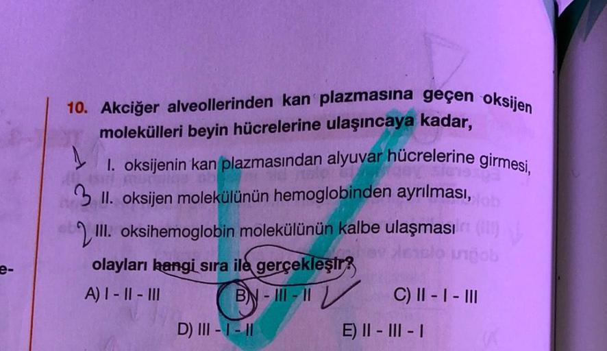 e-
10. Akciğer alveollerinden kan plazmasına geçen oksijen
molekülleri beyin hücrelerine ulaşıncaya kadar,
1
1. oksijenin kan plazmasından alyuvar hücrelerine girmesi,
3 II. oksijen molekülünün hemoglobinden ayrılması, tob
III. oksihemoglobin molekülünün k