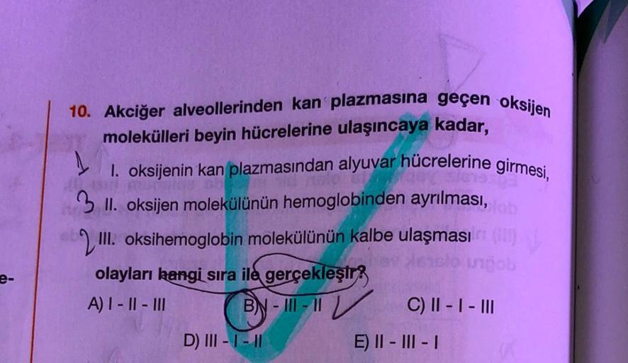 e-
10. Akciğer alveollerinden kan plazmasına geçen oksijen
molekülleri beyin hücrelerine ulaşıncaya kadar,
1
1. oksijenin kan plazmasından alyuvar hücrelerine girmesi,
3 II. oksijen molekülünün hemoglobinden ayrılması, tob
III. oksihemoglobin molekülünün k