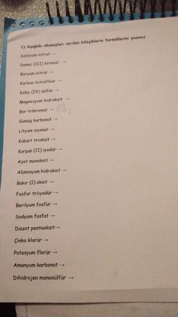 1) Aşağıda okunuşları verilen bileşiklerin formüllerini yazınız
Kalsiyum nitrat →
Demir (III) bromür -
Baryum nitrur
Karbon tetraflour
Kalay (IV) sülfür →
Magnezyum hidroksit →
BB.
Bor tribromür
Gümüş karbonat →
Lityum siyanür →
Kükürt trioksit -
Kurşun (II) iyodür -
Azot monoksit -
Alüminyum hidroksit →
Bakır (I) oksit →
Fosfor triiyodür →
Berilyum fosfür →
Sodyum fosfat →
Diazot pentaoksit→
Çinko klorür →
Potasyum florür →
Amonyum karbonat →
Dihidrojen monosülfür →