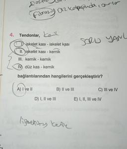 A
Fibrozy O2 koppuda.com
4. Tendonlar, ent
iskelet kası- iskelet kasi
iskelet kasi - kemik
II.
III. kemik - kemik
IV düz kas - kemik
bağlantılarından hangilerini gerçekleştirir?
A) I ve II
D) I, II ve Ill
B) II ve III
ligentas kete
mla
SORD YANL
C) III ve IV
E) I, II, III ve IV