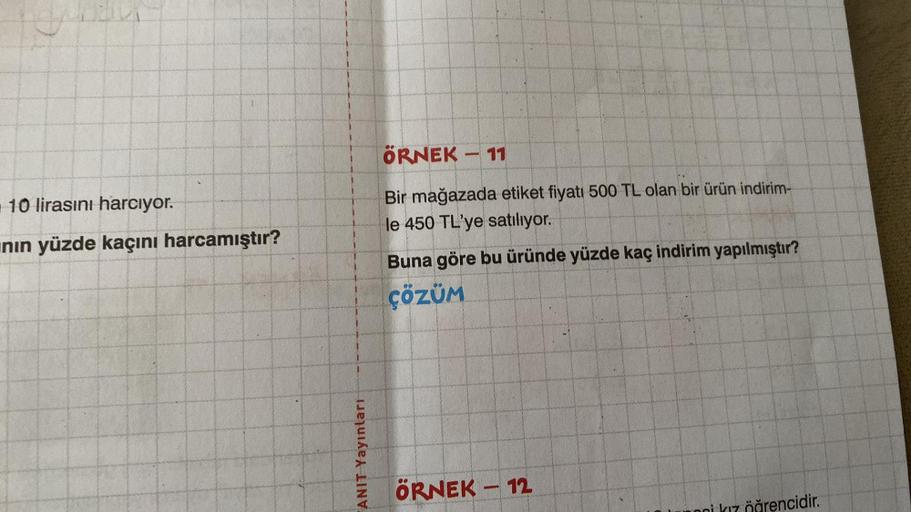 Cha
10 lirasını harcıyor.
nın yüzde kaçını harcamıştır?
ANIT Yayınları
ÖRNEK
Bir mağazada etiket fiyatı 500 TL olan bir ürün indirim-
le 450 TL'ye satılıyor.
-
11
Buna göre bu üründe yüzde kaç indirim yapılmıştır?
ÇÖZÜM
ÖRNEK - 12
öğrencidir.