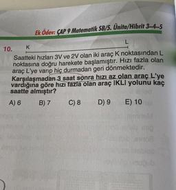 Ek Ödev: ÇAP 9 Matematik SB/5. Ünite/Hibrit 3-4-5
10.
K
Saatteki hızları 3V ve 2V olan iki araç K noktasından L
noktasına doğru harekete başlamıştır. Hızı fazla olan
araç L'ye varıp hiç durmadan geri dönmektedir.
Karşılaşmadan 3 saat sonra hızı az olan araç L'ye
vardığına göre hızı fazla olan araç IKLI yolunu kaç
saatte almıştır?
Wied
A) 6
B) 7
C) 8
L
D) 9
E) 10