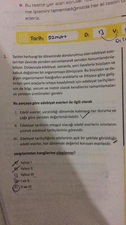 1.
• Bu testte yer alan sorula
me işlemini tamamladığınızda her iki testin d
ederiz.
Tarih: 22mart
D
E)
D:
Y:
Tarihin herhangi bir döneminde dondurulmuş olan edebiyat eser-
leri her devirde yeniden yorumlanarak yeniden konumlandırıla-
biliyor. Dolayısıyla edebiyat, zamanla, yeni ilavelerle büyüyen ve
kabuk değiştiren bir organizmaya dönüşüyor. Bu büyüyen ve de-
ğişen organizmanın fotoğrafını aralıklarla ve ihtiyaca göre geliş-
tirilen yeni araçlarla ortaya koyabilmek için edebiyat tarihçileri-
nin de bilgi, yorum ve metot olarak kendilerini tamamlamaları
ve yeniden üretilmeleri gerekir.
Bu parçaya göre edebiyat eserleri ile ilgili olarak
1. Edebî eserler, yaratıldığı dönemde kalmayıp her duruma ve
çağa göre yeniden değerlendirilebilir.
O fo
II. Edebiyat tarihinin meşgul olacağı edebî eserlerin sınırlarını
çizmek edebiyat tarihçilerinin görevidir.
Il ve Ill
III. Edebiyat tarihçiliğinin etkilerinin açık bir şekilde görüldüğü
edebî eserler, her dönemde değerini koruyan eserlerdir.
yargılarından hangilerine ulaşılamaz?
Yalnız I
Yalnız II
Yalnız III
I ve Il