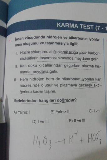 1.
insan vücudunda hidrojen ve bikarbonat iyonla-
rının oluşumu ve taşınmasıyla ilgili;
1. Hücre solunumu atığı olarak açığa çıkan karbon-
dioksitlerin taşınması sırasında meydana gelir.
KARMA TEST (7-1
II. Kan doku kılcallarından geçerken plazma kıs-
mind