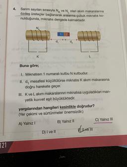 121
4.
Sarım sayıları sırasıyla NK ve N₁ olan akım makaralarına
özdeş üreteçler bağlanarak aralarına çubuk mıknatıs ko-
nulduğunda, mıknatıs dengede kalmaktadır.
K
!
Buna göre;
1
2
d₂
D) I ve II
L
I. Mıknatısın 1 numaralı kutbu N kutbudur.
II. d, mesafesi küçültülürse mıknatıs K akım makarasına
doğru harekete geçer.
III. K ve Lakim makaralarının mıknatısa uyguladıkları man-
yetik kuvvet eşit büyüklüktedir.
yargılarından hangileri kesinlikle doğrudur?
(Yer çekimi ve sürtünmeler önemsizdir.)
A) Yalnız I
B) Yalnız II
Ilve III
C) Yalnız III