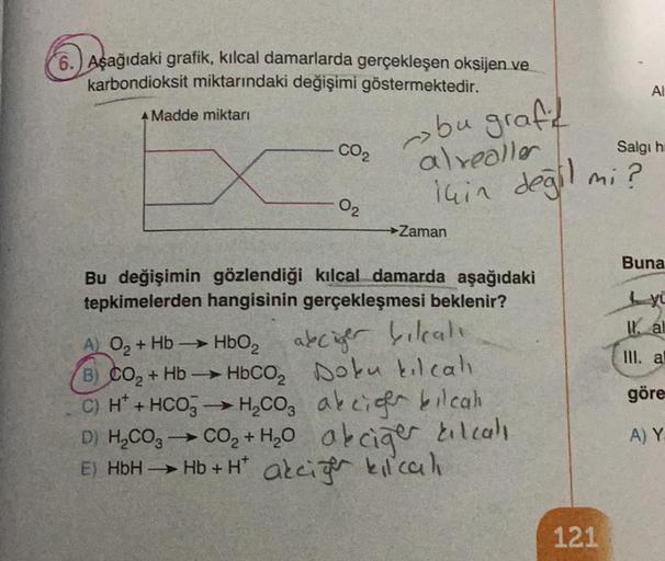 6.) Aşağıdaki grafik, kılcal damarlarda gerçekleşen oksijen ve
karbondioksit miktarındaki değişimi göstermektedir.
A Madde miktarı
CO₂
02
bu graft
alrealler
için değil
Zaman
Bu değişimin gözlendiği kılcal damarda aşağıdaki
tepkimelerden hangisinin gerçekle