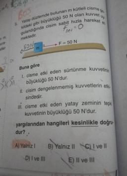 sıra-
metler
3 a
2
Ski
5. Yatay düzlemde bulunan m kütleli cisme
kildeki gibi büyüklüğü 50 N olan kuvvet
gulandığında cisim sabit hızla hareket et
mektedir.
SON
m
net
F = 50 N
Buna göre
I. cisme etki eden sürtünme kuvvetinin
büyüklüğü 50 N'dur.
D) I ve III
II. cisim dengelenmemiş kuvvetlerin etki-
sindedir.
III. cisme etki eden yatay zeminin tepki
kuvvetinin büyüklüğü 50 N'dur.
yargılarından hangileri kesinlikle doğru-
dur?..
A) Yalnız I
B) Yalnız II C) I ve II
E) II ve III