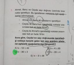 7. Ahmet, Banu ve Ceyda sayı doğrusu üzerinde birer
nokta işaretliyor. Bu işaretlenen noktalarla ilgili aşağı
dakiler bilinmektedir.
●
●
Ahmet 23, Banu 46 noktalarını işaretliyor.
Ceyda ile Banu'nun işaretlediği noktalar ara-
sındaki fark en fazla 13'tür.
Ceyda ile Ahmet'in işaretlediği noktalar arasın-
daki fark en fazla 16'dır.
Buna göre, Ceyda'nın sayı doğrusunda işaretledi-
ği noktaya karşılık gelen tam sayı aralığını göste-
ren eşitsizlik aşağıdakilerden hangisidir?
B) Ix +41 ≤ 65
D x-351 ≤ 4
A) Ix - 101 ≤ 49
C) Ix - 361 ≤ 3
E) Ix - 31 ≤ 36
P
1