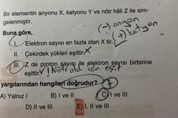 Bir elementin anyonu X, katyonu Y ve nötr hâli Z ile sim-
gelenmiştir.
Buna göre,
(-)-onyon
(+) ketyen
1. Elektron sayısı en fazla olan X tir.
II. Çekirdek yükleri eşittir
III.
III. Z de proton sayısı ile elektron sayısı birbirine
eşittir. Not old. Iain esit
yargılarından hangileri doğrudur?
A) Yalnız I
B) I ve II
D) II ve III
CI ve III
E) I, II ve III