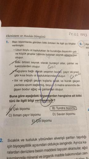 Ekosistem ve Madde Döngüsü
Bazı biyomlarda görülen bitki örtüleri ile ilgili şu bilgiler 3. Aşa
verilmiştir;
bü
• Uzun boylu ot toplulukları ile kuraklığa dayanıklı çalı
ve küçük gruplar hâlinde bulunan seyrek ağaçlardan
oluşur.
Bitki örtüsü seyrek olarak