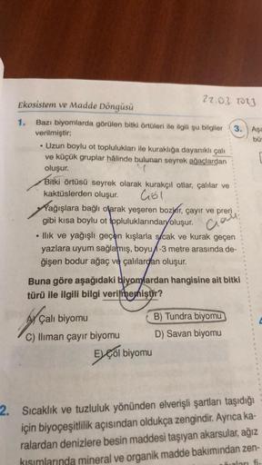 Ekosistem ve Madde Döngüsü
Bazı biyomlarda görülen bitki örtüleri ile ilgili şu bilgiler 3. Aşa
verilmiştir;
bü
• Uzun boylu ot toplulukları ile kuraklığa dayanıklı çalı
ve küçük gruplar hâlinde bulunan seyrek ağaçlardan
oluşur.
Bitki örtüsü seyrek olarak 