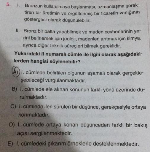 5. 1. Bronzun kullanılmaya başlanması, uzmanlaşma gerek-
tiren bir üretimin ve örgütlenmiş bir ticaretin varlığının
göstergesi olarak düşünülebilir.
II. Bronz bir balta yapabilmek ve maden cevherlerinin ye-
rini belirlemek için jeoloji, madenleri arıtmak i