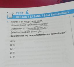 TEST 4
DESTAN/EFSANE/ Sifat Tamlamaları
2
1. Yıllardır ki bir kılıcım kapalı kında,
Kimsesizlik dört yanımda bir duvar gibi,
Muzdaribim bu duvarın dış tarafında,
Şefkatine inandığım biri var gibi.
Bu dörtlükte kaç tane sifat tamlaması kullanılmıştır?
A) 5
B) 6
C) 7
D) 8
E) 9