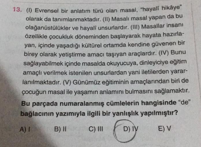 13. (1) Evrensel bir anlatım türü olan masal, "hayalî hikâye"
olarak da tanımlanmaktadır. (II) Masalı masal yapan da bu
olağanüstülükler ve hayalî unsurlardır. (III) Masallar insanı
özellikle çocukluk döneminden başlayarak hayata hazırla-
yan, içinde yaşad