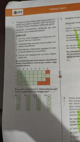 1.
Türkçede karşılığı olduğu halde yaygın olarak kul-
lanılan bazı yabancı sözcükler vardır. Bu sözcük-
ler yerine Türkçe karşılıklarını kullanmak gerekir.
Aşağıdaki numaralanmış cümlelerde altı çizili
sözcükler bunu örneklendirmektedir.
CÜMLELER
1. Evin dış cephe izolasyonu iyi olursa kışın do-
gal gaz faturaları kabarmaz.
YAYIN
2. Paylaştığım link üzerinden sözünü ettiğim ma-
kaleye ulaşabilirsiniz.
3. Sürprizlerden hoşlanmayıp monoton bir yaşa-
mi tercih edenler için bu iş birebir.
4. Oyunun yeni versiyonunda çok fazla değişen
özellik yok.
1
2
3
Bu cümlelerdeki altı çizili yabancı sözcüklerin
Türkçe karşılıklarını bulmacaya soldan sağa
sırasıyla yazınız.
1 2 3 4 5 6 7 8
4
TÜRKÇE TESTİ
A)
Buna göre, bulmacanın 5. sütununda yer alan
harfler aşağıdakilerden
hangisi
olur?
D)
B)
C
- ADO
TLOM
TAOM
U
A
T
Ü
M
2. Empatinin (duygu
hislerimize (duyg
11
adal-
hislerini okumay
sinin ne hissettiğ
olmayanlar, çev
rini anlamaktan
ne hissettiğini s
tari da ses ton
den sözsüz ifac
Bu metindeki
nin eş anlaml
yanlış verilmis
A) I.
Yemek kitap
okur olduğu
tabi dedims
ilgimi çekem
duyunca be
yemek kital
yapmayı bil
Bu metind
lerden har
ifadeleri ge
A hatta-a
B) oysa-15
C) Üstelik
D) üstüne