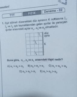 emeleri
TYT
FIZIK
Deneme - 02
1. Eşit bölmeli düzenekteki düz aynanın K noktasına I,,
1₂ ve I, ışık kaynaklarından gelen ışınlar ile yansıyan
ışınlar arasındakı açılar a, a, ve a, olmaktadır.
düz
ayna
K
Buna göre, a,, a, ve a, arasındaki ilişki nedir?
A) α, > α₂ > a, B) α₂ > α₂ > α₁ C) α₁ = A₂ > Oz
a,
D) a₂ > α₂ > a, E) α₁ > α₂ > α₂