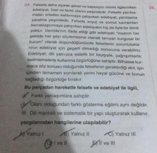 24. Felsefe daha ziyade genel ve kapsayıcı olanla ilgilenirken
edebiyat, özel ve farklı olanın peşindedir. Felsefe yanılsa-
maları ortadan kaldırmaya çalışırken edebiyat, yanılsama
yaratma peşindedir. Felsefe soyut ve somut kavramları
berraklaştırmaya çalı