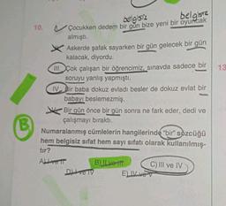 B
10.
belgisiz
belgisiz
Çocukken dedem bir gun bize yeni bir oyuncak
almıştı.
Askerde şafak sayarken bir gün gelecek bir gün
kalacak, diyordu.
III. Çok çalışan bir öğrencimiz, sınavda sadece bir
soruyu yanlış yapmıştı.
IV Bir baba dokuz evladı besler de dokuz evlat bir
babayı beslemezmiş.
Bir gün önce bir gün sonra ne fark eder, dedi ve
çalışmayı bıraktı.
Numaralanmış cümlelerin hangilerinde "bir" sözcüğü
hem belgisiz sifat hem sayı sıfatı olarak kullanılmış-
tır?
ALL ve T
D) Ive TV
B) ILve itt
C) III ve IV
ELIV vev
13